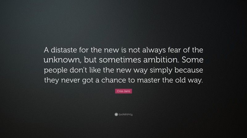 Criss Jami Quote: “A distaste for the new is not always fear of the unknown, but sometimes ambition. Some people don’t like the new way simply because they never got a chance to master the old way.”