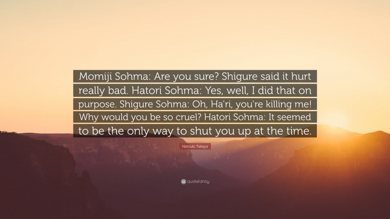 Natsuki Takaya Quote: “Momiji Sohma: Are you sure? Shigure said it hurt really bad. Hatori Sohma: Yes, well, I did that on purpose. Shigure Sohma: Oh, Ha’ri, you’re killing me! Why would you be so cruel? Hatori Sohma: It seemed to be the only way to shut you up at the time.”