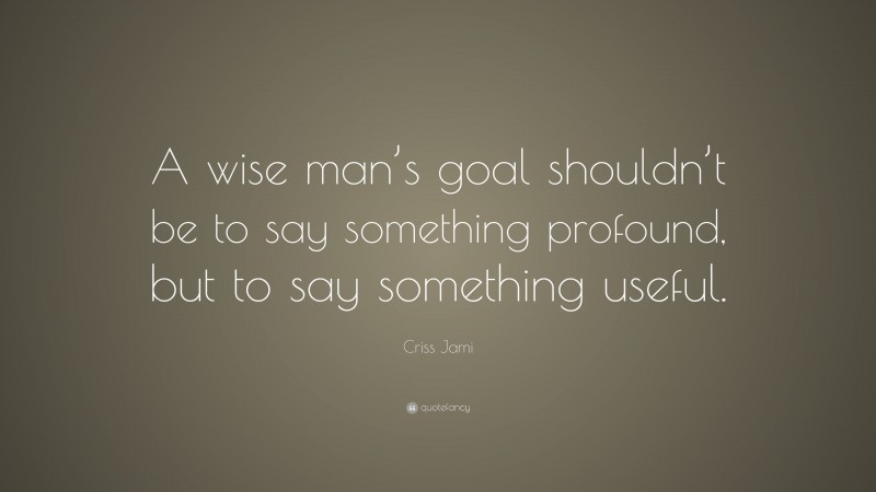 Criss Jami Quote: “A wise man’s goal shouldn’t be to say something profound, but to say something useful.”