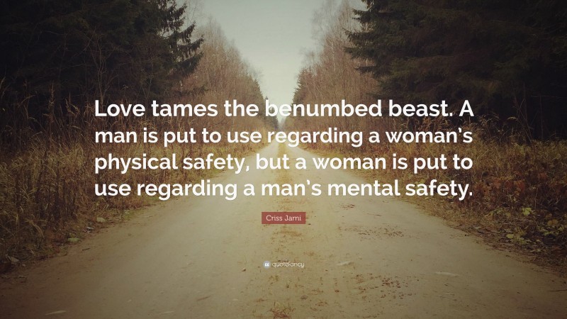 Criss Jami Quote: “Love tames the benumbed beast. A man is put to use regarding a woman’s physical safety, but a woman is put to use regarding a man’s mental safety.”
