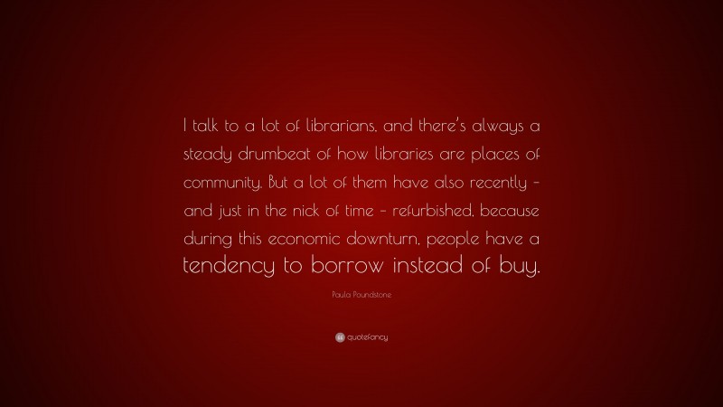 Paula Poundstone Quote: “I talk to a lot of librarians, and there’s always a steady drumbeat of how libraries are places of community. But a lot of them have also recently – and just in the nick of time – refurbished, because during this economic downturn, people have a tendency to borrow instead of buy.”