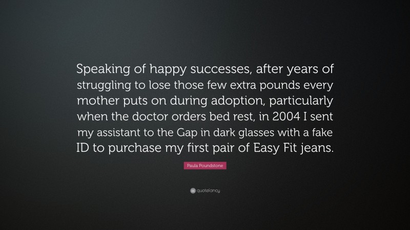 Paula Poundstone Quote: “Speaking of happy successes, after years of struggling to lose those few extra pounds every mother puts on during adoption, particularly when the doctor orders bed rest, in 2004 I sent my assistant to the Gap in dark glasses with a fake ID to purchase my first pair of Easy Fit jeans.”