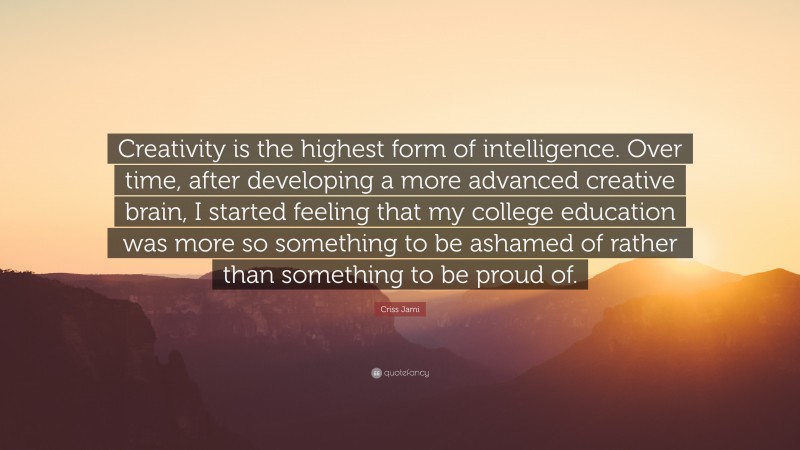 Criss Jami Quote: “Creativity is the highest form of intelligence. Over time, after developing a more advanced creative brain, I started feeling that my college education was more so something to be ashamed of rather than something to be proud of.”