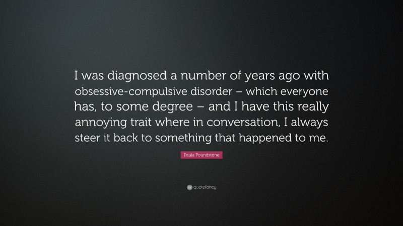 Paula Poundstone Quote: “I was diagnosed a number of years ago with obsessive-compulsive disorder – which everyone has, to some degree – and I have this really annoying trait where in conversation, I always steer it back to something that happened to me.”