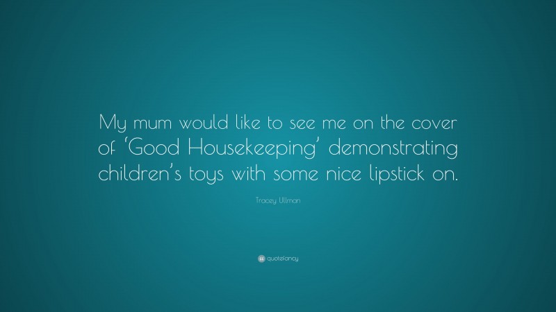Tracey Ullman Quote: “My mum would like to see me on the cover of ‘Good Housekeeping’ demonstrating children’s toys with some nice lipstick on.”
