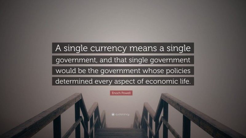 Enoch Powell Quote: “A single currency means a single government, and that single government would be the government whose policies determined every aspect of economic life.”