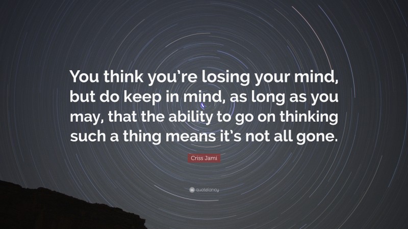 Criss Jami Quote: “You think you’re losing your mind, but do keep in mind, as long as you may, that the ability to go on thinking such a thing means it’s not all gone.”