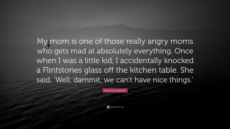 Paula Poundstone Quote: “My mom is one of those really angry moms who gets mad at absolutely everything. Once when I was a little kid, I accidentally knocked a Flintstones glass off the kitchen table. She said, ‘Well, dammit, we can’t have nice things.’”