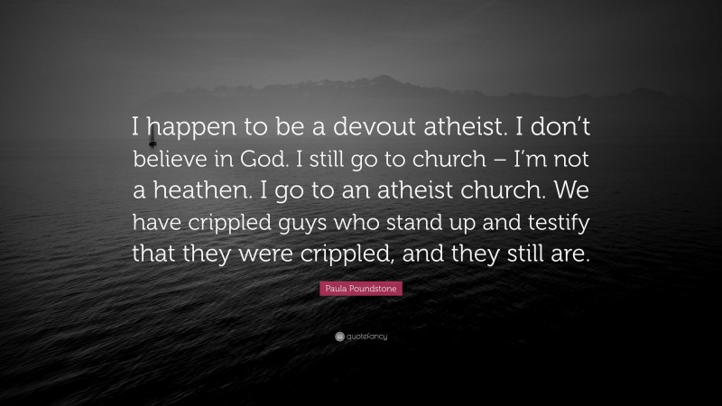 Paula Poundstone Quote: “I happen to be a devout atheist. I don’t believe in God. I still go to church – I’m not a heathen. I go to an atheist church. We have crippled guys who stand up and testify that they were crippled, and they still are.”
