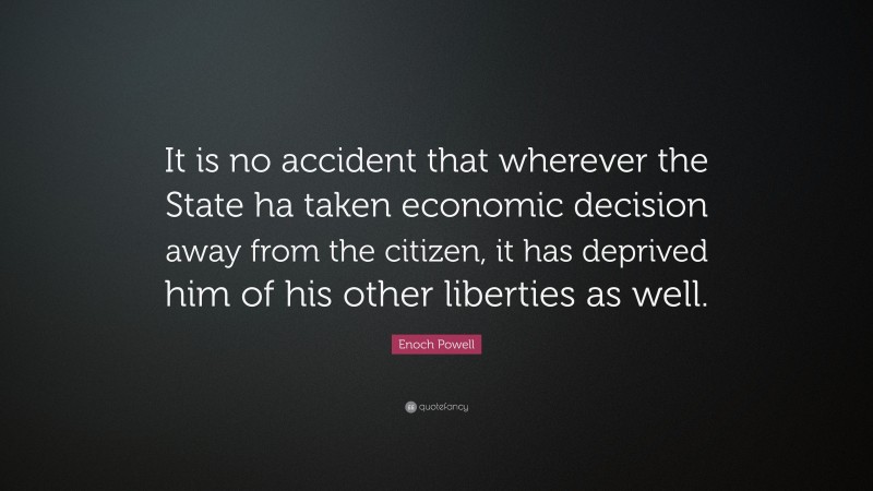 Enoch Powell Quote: “It is no accident that wherever the State ha taken economic decision away from the citizen, it has deprived him of his other liberties as well.”