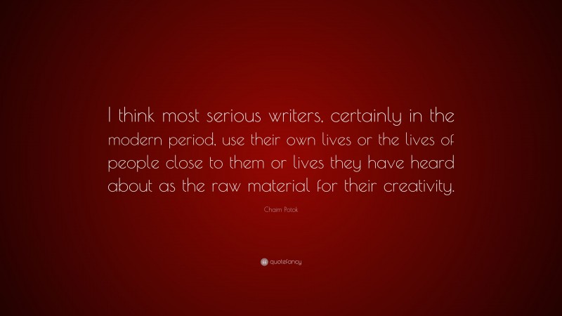 Chaim Potok Quote: “I think most serious writers, certainly in the modern period, use their own lives or the lives of people close to them or lives they have heard about as the raw material for their creativity.”