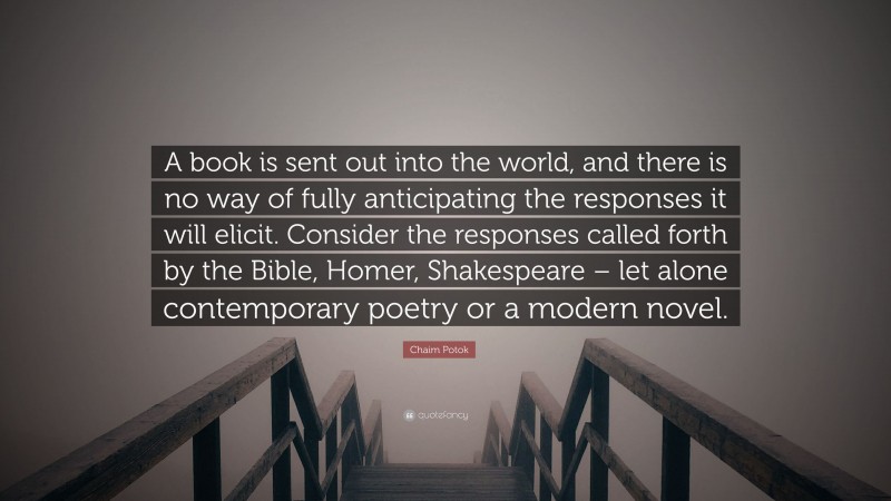 Chaim Potok Quote: “A book is sent out into the world, and there is no way of fully anticipating the responses it will elicit. Consider the responses called forth by the Bible, Homer, Shakespeare – let alone contemporary poetry or a modern novel.”