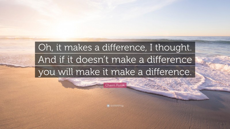 Chaim Potok Quote: “Oh, it makes a difference, I thought. And if it doesn’t make a difference you will make it make a difference.”