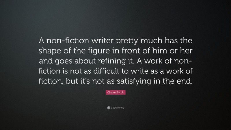 Chaim Potok Quote: “A non-fiction writer pretty much has the shape of the figure in front of him or her and goes about refining it. A work of non-fiction is not as difficult to write as a work of fiction, but it’s not as satisfying in the end.”