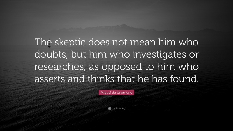 Miguel de Unamuno Quote: “The skeptic does not mean him who doubts, but him who investigates or researches, as opposed to him who asserts and thinks that he has found.”