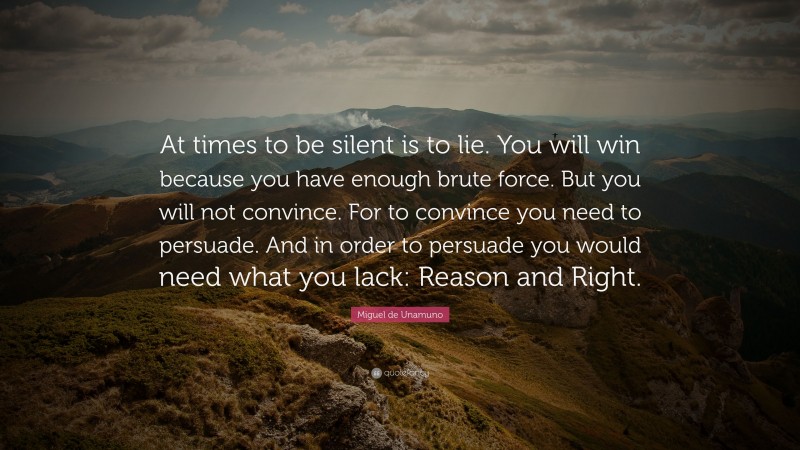 Miguel de Unamuno Quote: “At times to be silent is to lie. You will win because you have enough brute force. But you will not convince. For to convince you need to persuade. And in order to persuade you would need what you lack: Reason and Right.”