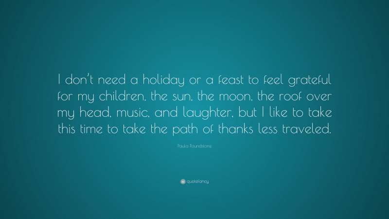 Paula Poundstone Quote: “I don’t need a holiday or a feast to feel grateful for my children, the sun, the moon, the roof over my head, music, and laughter, but I like to take this time to take the path of thanks less traveled.”