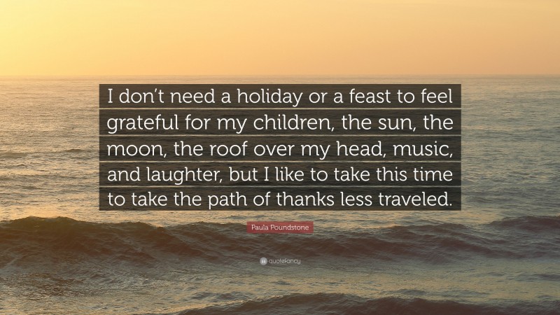 Paula Poundstone Quote: “I don’t need a holiday or a feast to feel grateful for my children, the sun, the moon, the roof over my head, music, and laughter, but I like to take this time to take the path of thanks less traveled.”
