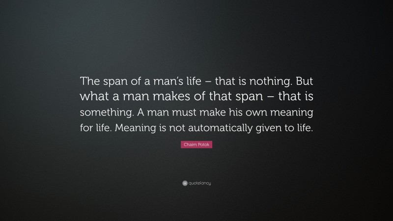 Chaim Potok Quote: “The span of a man’s life – that is nothing. But what a man makes of that span – that is something. A man must make his own meaning for life. Meaning is not automatically given to life.”