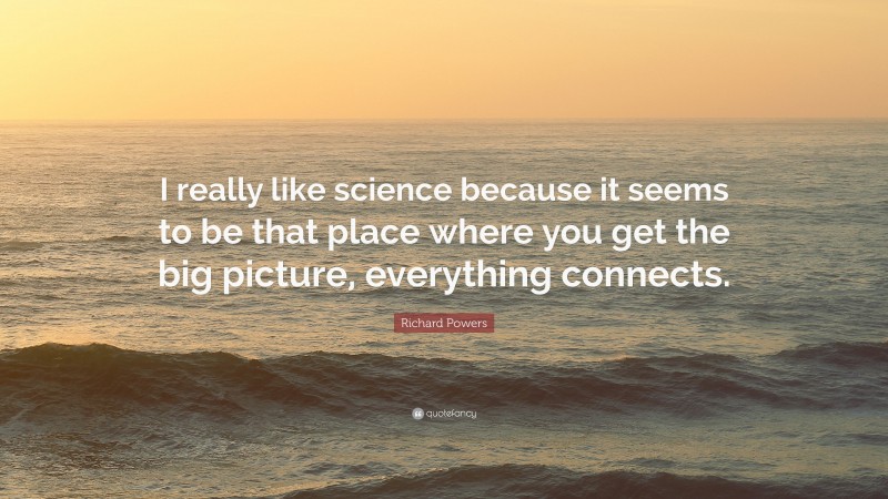 Richard Powers Quote: “I really like science because it seems to be that place where you get the big picture, everything connects.”