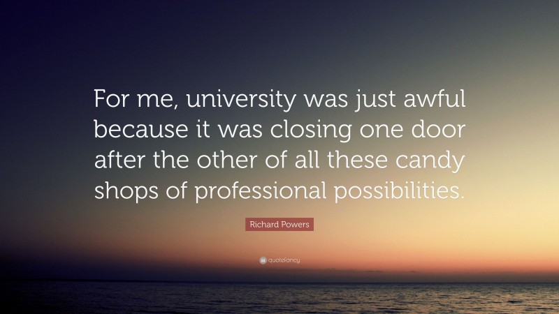 Richard Powers Quote: “For me, university was just awful because it was closing one door after the other of all these candy shops of professional possibilities.”