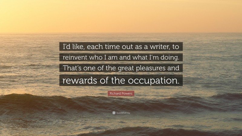 Richard Powers Quote: “I’d like, each time out as a writer, to reinvent who I am and what I’m doing. That’s one of the great pleasures and rewards of the occupation.”