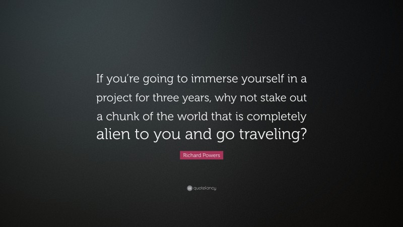 Richard Powers Quote: “If you’re going to immerse yourself in a project for three years, why not stake out a chunk of the world that is completely alien to you and go traveling?”