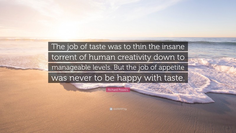 Richard Powers Quote: “The job of taste was to thin the insane torrent of human creativity down to manageable levels. But the job of appetite was never to be happy with taste.”