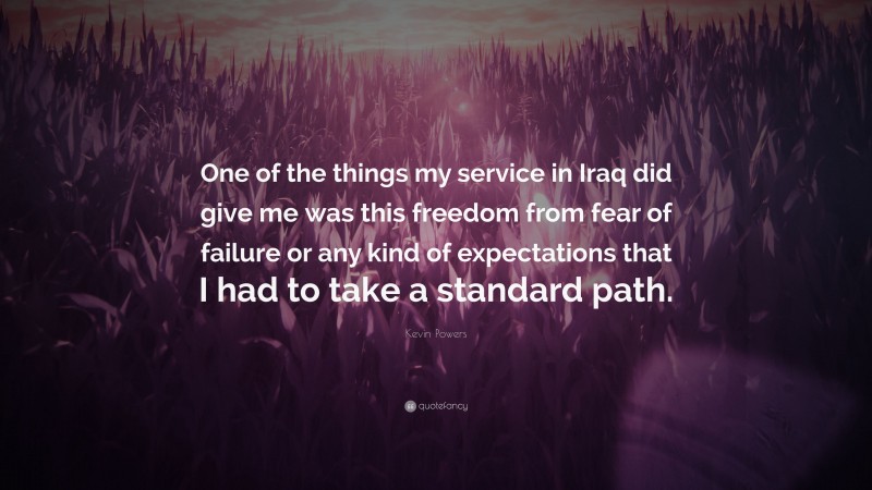 Kevin Powers Quote: “One of the things my service in Iraq did give me was this freedom from fear of failure or any kind of expectations that I had to take a standard path.”