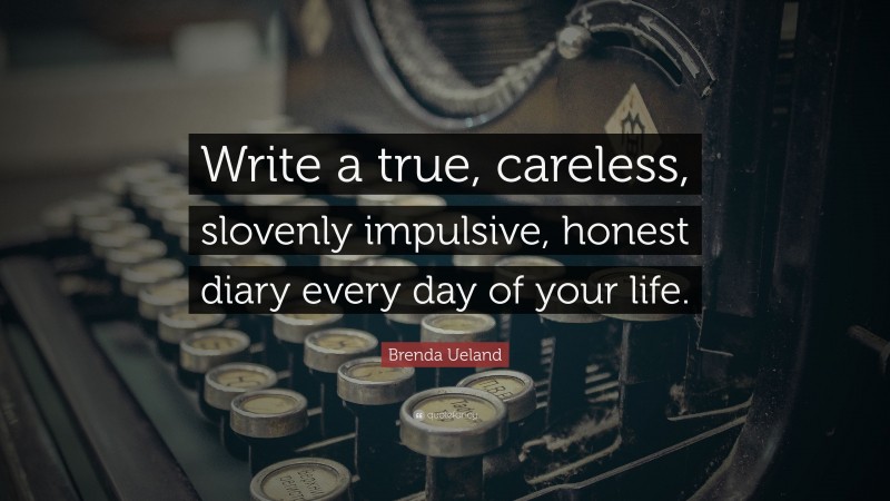 Brenda Ueland Quote: “Write a true, careless, slovenly impulsive, honest diary every day of your life.”
