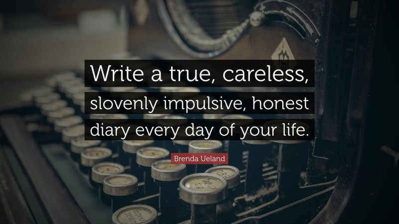 Brenda Ueland Quote: “Write a true, careless, slovenly impulsive, honest diary every day of your life.”