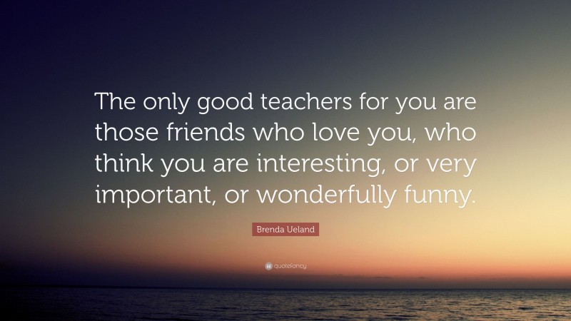 Brenda Ueland Quote: “The only good teachers for you are those friends who love you, who think you are interesting, or very important, or wonderfully funny.”