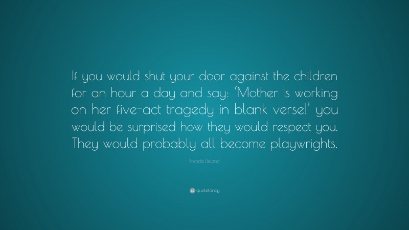 Brenda Ueland Quote: “If you would shut your door against the children for an hour a day and say: ‘Mother is working on her five-act tragedy in blank verse!’ you would be surprised how they would respect you. They would probably all become playwrights.”