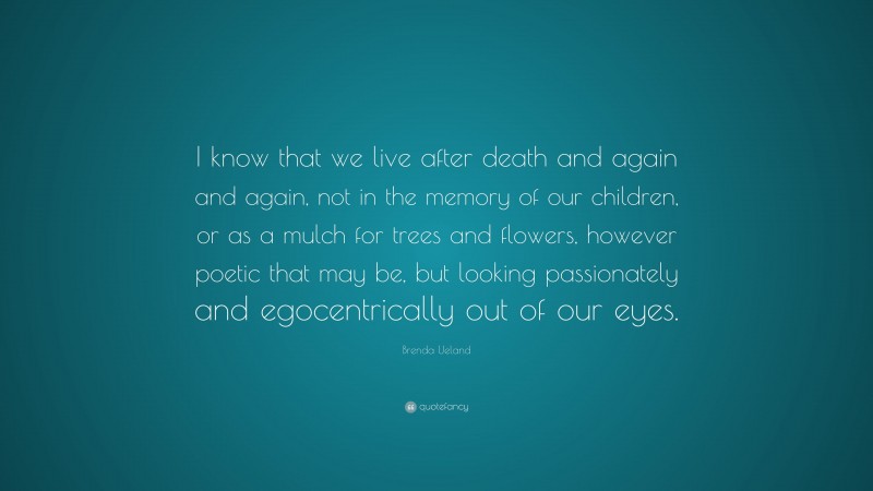Brenda Ueland Quote: “I know that we live after death and again and again, not in the memory of our children, or as a mulch for trees and flowers, however poetic that may be, but looking passionately and egocentrically out of our eyes.”