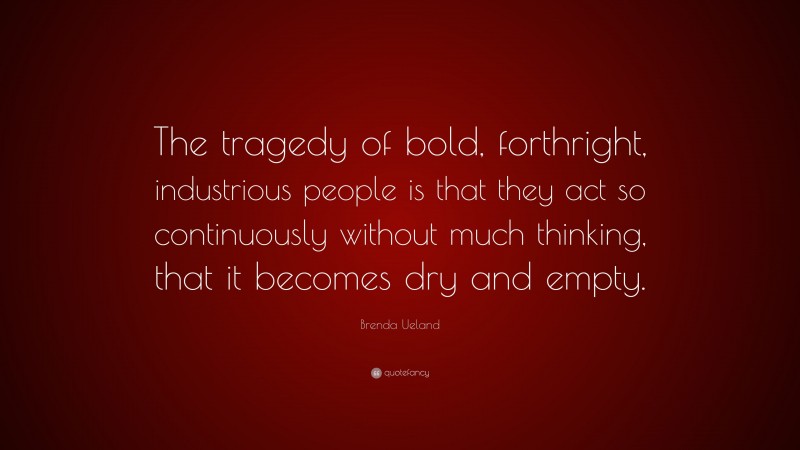 Brenda Ueland Quote: “The tragedy of bold, forthright, industrious people is that they act so continuously without much thinking, that it becomes dry and empty.”