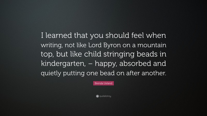 Brenda Ueland Quote: “I learned that you should feel when writing, not like Lord Byron on a mountain top, but like child stringing beads in kindergarten, – happy, absorbed and quietly putting one bead on after another.”