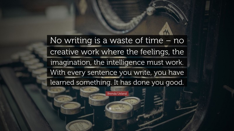 Brenda Ueland Quote: “No writing is a waste of time – no creative work where the feelings, the imagination, the intelligence must work. With every sentence you write, you have learned something. It has done you good.”