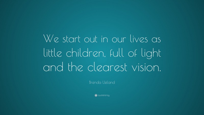 Brenda Ueland Quote: “We start out in our lives as little children, full of light and the clearest vision.”