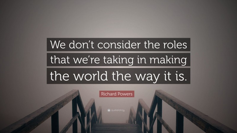 Richard Powers Quote: “We don’t consider the roles that we’re taking in making the world the way it is.”