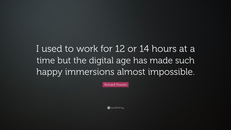 Richard Powers Quote: “I used to work for 12 or 14 hours at a time but the digital age has made such happy immersions almost impossible.”