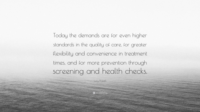 Lucy Powell Quote: “Today the demands are for even higher standards in the quality of care, for greater flexibility and convenience in treatment times, and for more prevention through screening and health checks.”