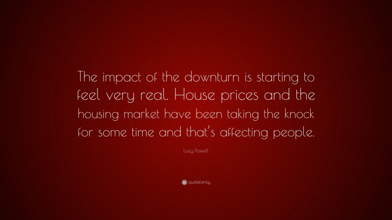 Lucy Powell Quote: “The impact of the downturn is starting to feel very real. House prices and the housing market have been taking the knock for some time and that’s affecting people.”