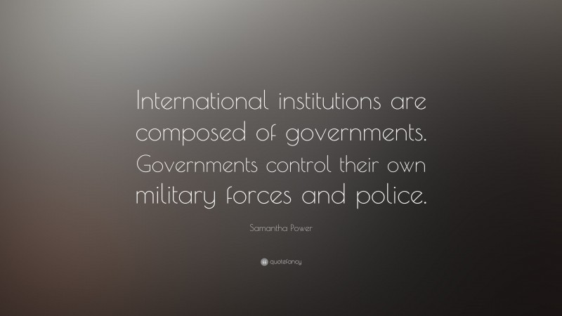 Samantha Power Quote: “International institutions are composed of governments. Governments control their own military forces and police.”