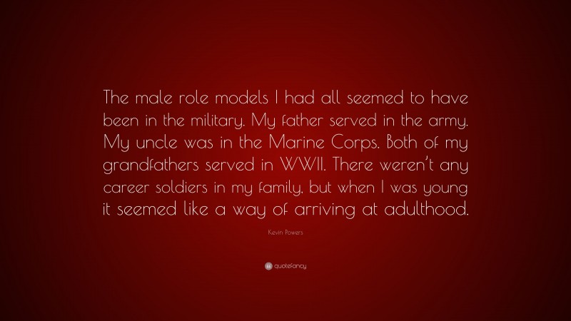 Kevin Powers Quote: “The male role models I had all seemed to have been in the military. My father served in the army. My uncle was in the Marine Corps. Both of my grandfathers served in WWII. There weren’t any career soldiers in my family, but when I was young it seemed like a way of arriving at adulthood.”