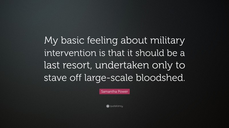 Samantha Power Quote: “My basic feeling about military intervention is that it should be a last resort, undertaken only to stave off large-scale bloodshed.”