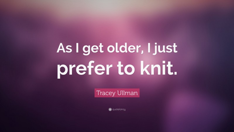 Tracey Ullman Quote: “As I get older, I just prefer to knit.”