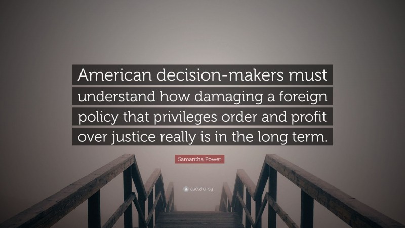 Samantha Power Quote: “American decision-makers must understand how damaging a foreign policy that privileges order and profit over justice really is in the long term.”