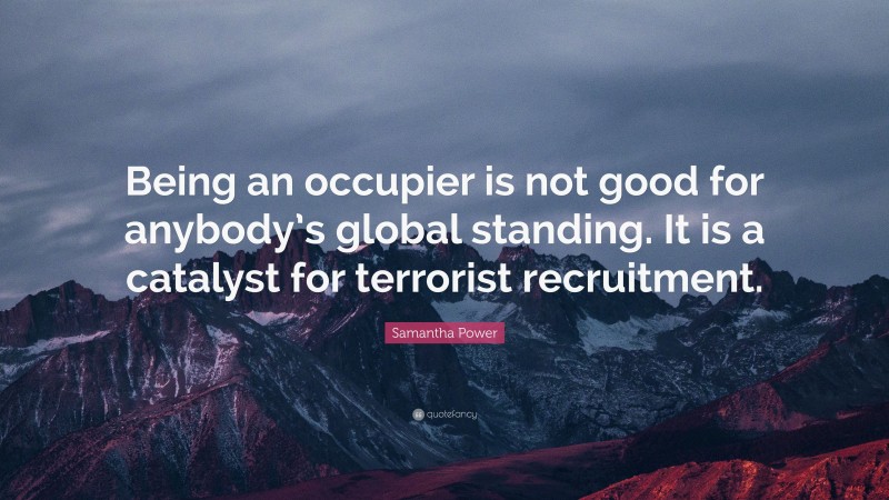 Samantha Power Quote: “Being an occupier is not good for anybody’s global standing. It is a catalyst for terrorist recruitment.”