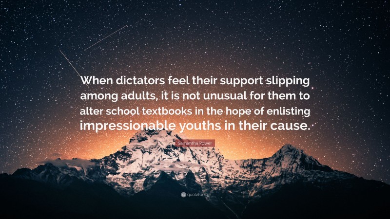 Samantha Power Quote: “When dictators feel their support slipping among adults, it is not unusual for them to alter school textbooks in the hope of enlisting impressionable youths in their cause.”