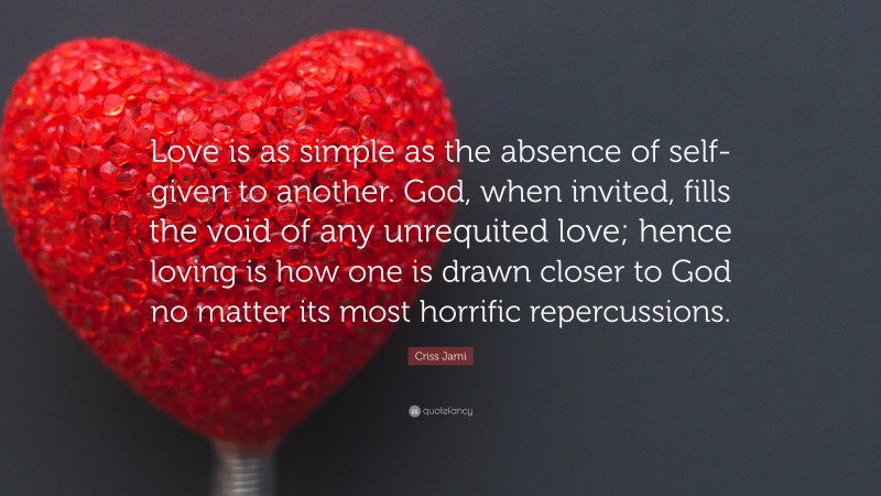 Criss Jami Quote: “Love is as simple as the absence of self- given to another. God, when invited, fills the void of any unrequited love; hence loving is how one is drawn closer to God no matter its most horrific repercussions.”